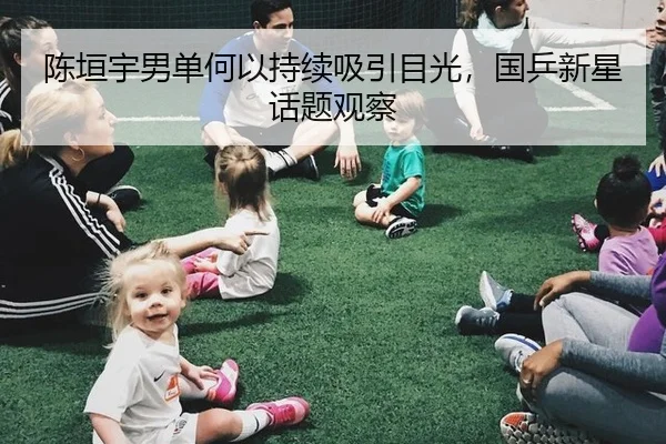 陈垣宇男单何以持续吸引目光，国乒新星话题观察